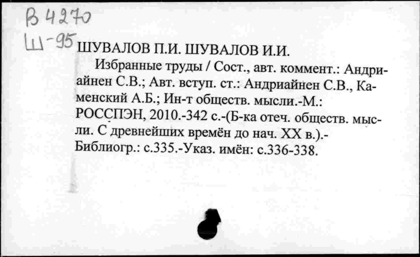 ﻿а чио
ШУВАЛОВ П.И. ШУВАЛОВ И.И.
Избранные труды / Сост., авт. коммент.: Андри-айнен С.В.; Авт. вступ. ст.: Андриайнен С.В., Каменский А.Б.; Ин-т обществ, мысли.-М.: РОССПЭН, 2010.-342 с.-(Б-ка отеч. обществ, мысли. С древнейших времён до нач. XX в.).-Библиогр.: с.335.-Указ. имён: с.336-338.